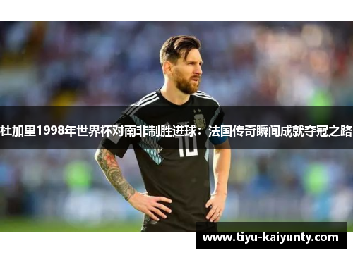 杜加里1998年世界杯对南非制胜进球：法国传奇瞬间成就夺冠之路