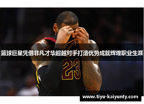 篮球巨星凭借非凡才华超越对手打造优势成就辉煌职业生涯
