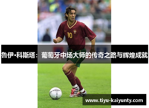 鲁伊·科斯塔：葡萄牙中场大师的传奇之路与辉煌成就