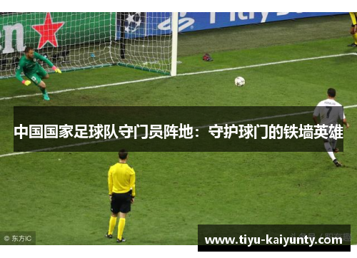 中国国家足球队守门员阵地：守护球门的铁墙英雄