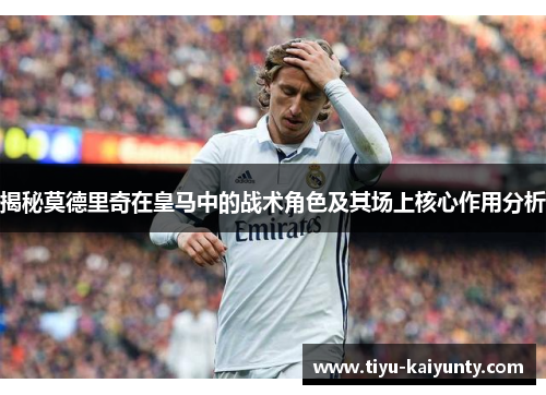 揭秘莫德里奇在皇马中的战术角色及其场上核心作用分析 揭秘莫德里奇在皇马中的战术角色及其场上核心作用分析
